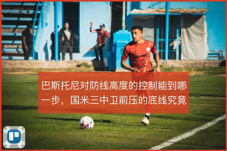 巴斯托尼对防线高度的控制能到哪一步,国米三中卫前压的底线究竟在哪