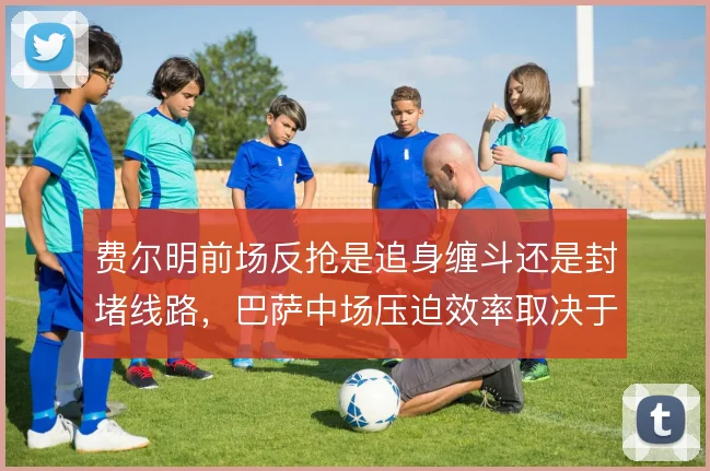 费尔明前场反抢是追身缠斗还是封堵线路,巴萨中场压迫效率取决于此