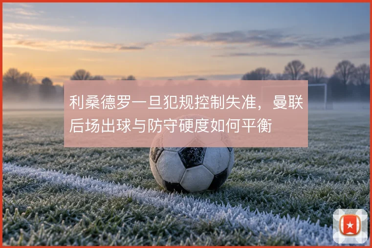 利桑德罗一旦犯规控制失准,曼联后场出球与防守硬度如何平衡