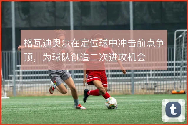 格瓦迪奥尔在定位球中冲击前点争顶,为球队创造二次进攻机会