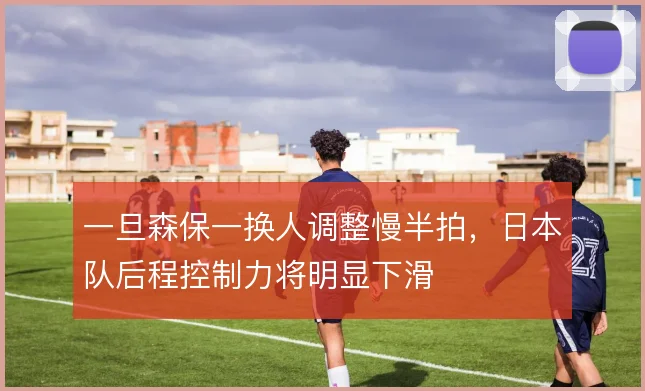 一旦森保一换人调整慢半拍，日本队后程控制力将明显下滑