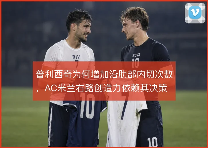 普利西奇为何增加沿肋部内切次数，AC米兰右路创造力依赖其决策