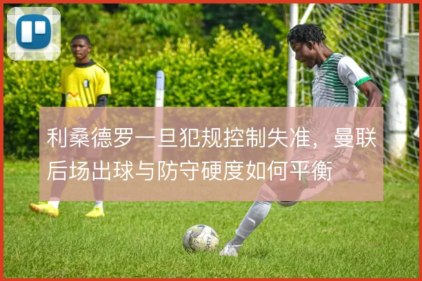 利桑德罗一旦犯规控制失准,曼联后场出球与防守硬度如何平衡