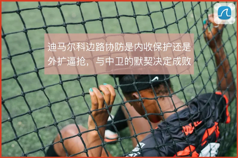 迪马尔科边路协防是内收保护还是外扩逼抢,与中卫的默契决定成败