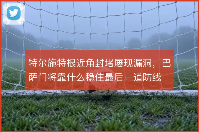特尔施特根近角封堵屡现漏洞，巴萨门将靠什么稳住最后一道防线