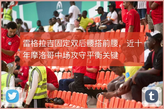 雷格拉吉固定双后腰搭前腰,近十年摩洛哥中场攻守平衡关键