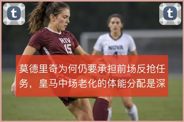 莫德里奇为何仍要承担前场反抢任务,皇马中场老化的体能分配是深层原因