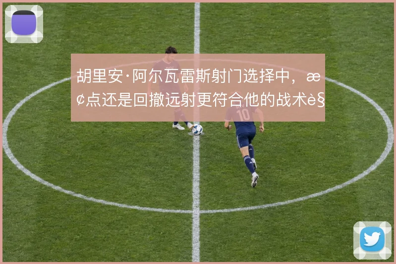 胡里安·阿尔瓦雷斯射门选择中,抢点还是回撤远射更符合他的战术角色